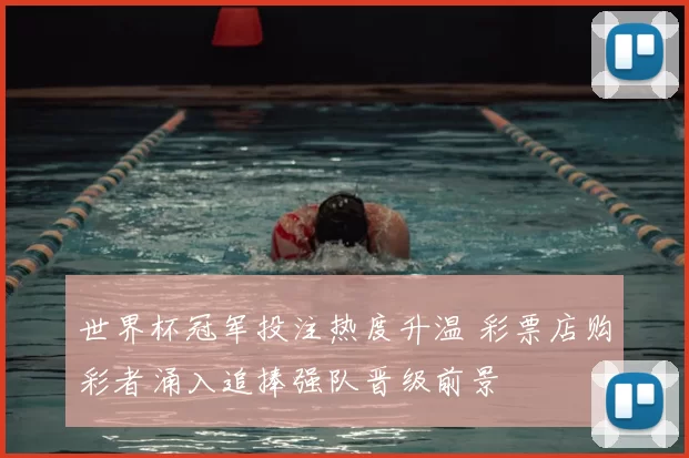 世界杯冠军投注热度升温 彩票店购彩者涌入追捧强队晋级前景