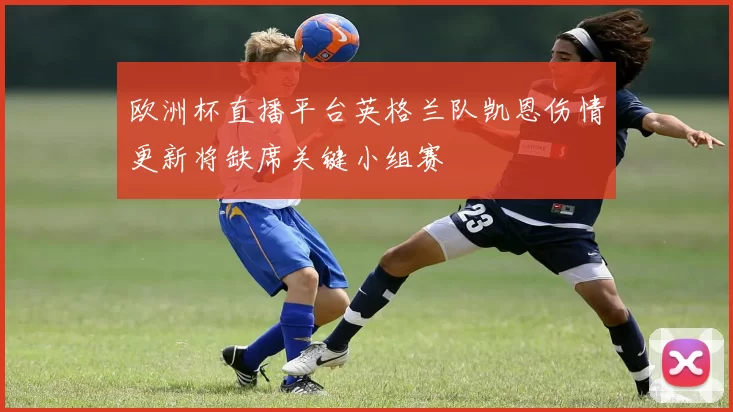 欧洲杯直播平台英格兰队凯恩伤情更新将缺席关键小组赛