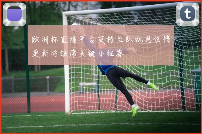 欧洲杯直播平台英格兰队凯恩伤情更新将缺席关键小组赛