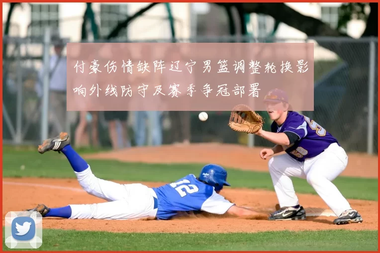 付豪伤情缺阵辽宁男篮调整轮换影响外线防守及赛季争冠部署