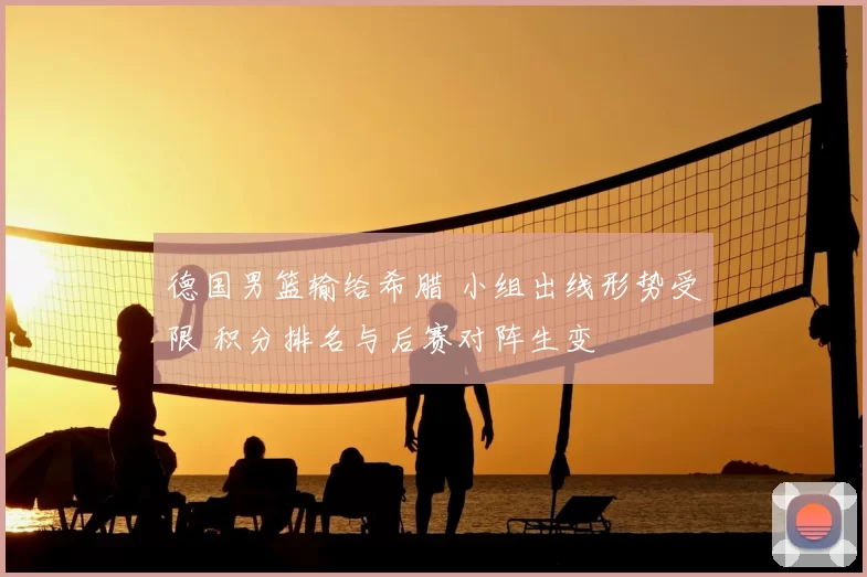 德国男篮输给希腊 小组出线形势受限 积分排名与后赛对阵生变