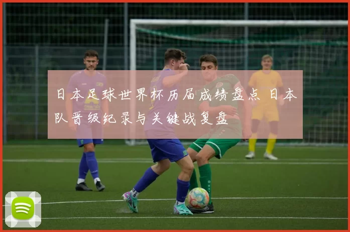 日本足球世界杯历届成绩盘点 日本队晋级纪录与关键战复盘