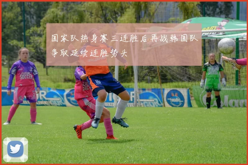 国家队热身赛三连胜后再战韩国队争取延续连胜势头