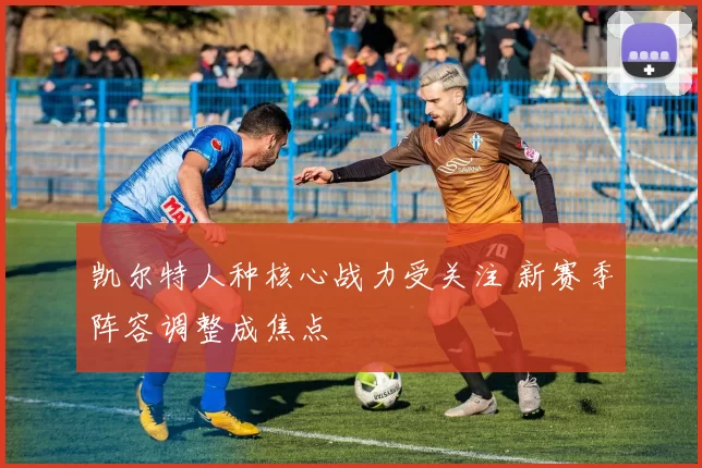 凯尔特人种核心战力受关注 新赛季阵容调整成焦点