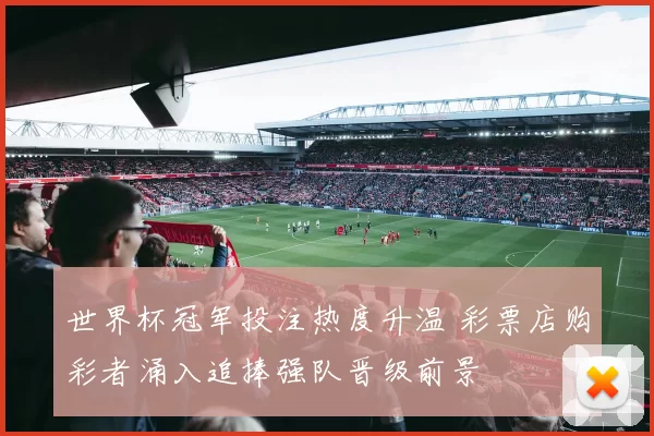 世界杯冠军投注热度升温 彩票店购彩者涌入追捧强队晋级前景