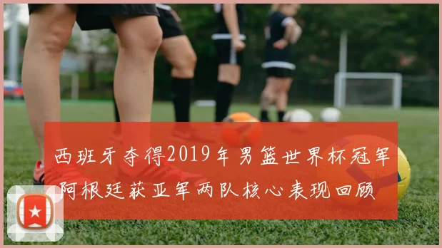 西班牙夺得2019年男篮世界杯冠军 阿根廷获亚军两队核心表现回顾