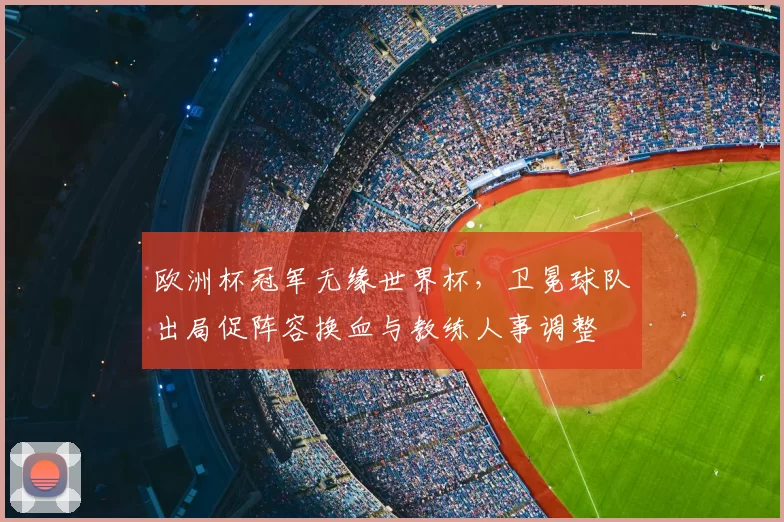 欧洲杯冠军无缘世界杯，卫冕球队出局促阵容换血与教练人事调整