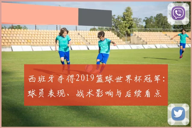 西班牙夺得2019篮球世界杯冠军：球员表现、战术影响与后续看点