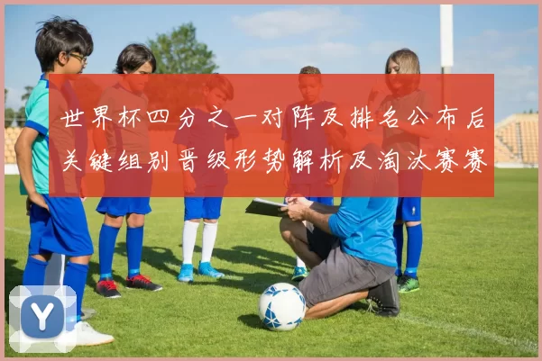世界杯四分之一对阵及排名公布后关键组别晋级形势解析及淘汰赛赛程展望