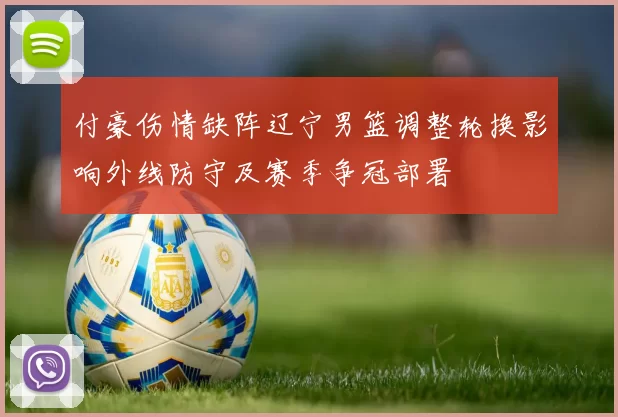 付豪伤情缺阵辽宁男篮调整轮换影响外线防守及赛季争冠部署