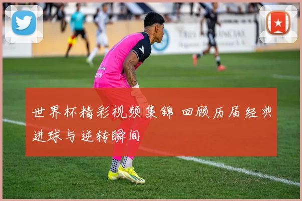 世界杯精彩视频集锦 回顾历届经典进球与逆转瞬间