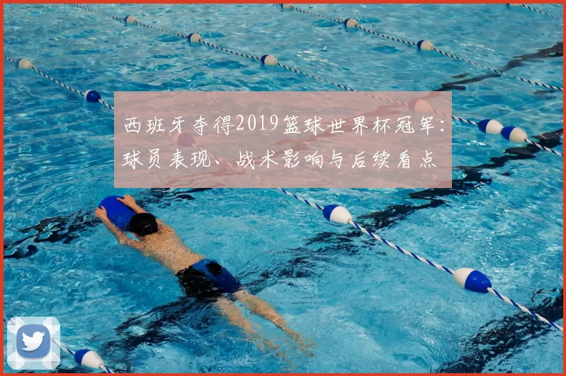 西班牙夺得2019篮球世界杯冠军：球员表现、战术影响与后续看点