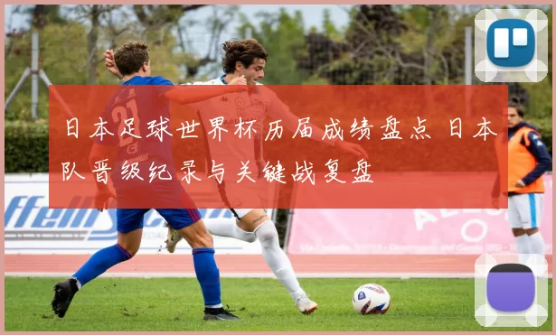 日本足球世界杯历届成绩盘点 日本队晋级纪录与关键战复盘