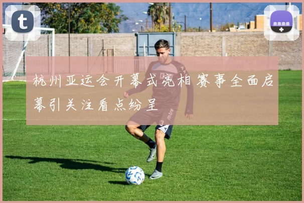 杭州亚运会开幕式亮相 赛事全面启幕引关注看点纷呈