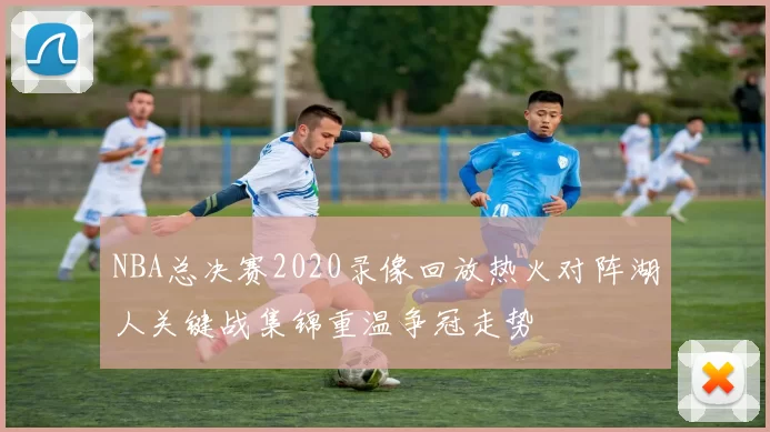 NBA总决赛2020录像回放热火对阵湖人关键战集锦重温争冠走势