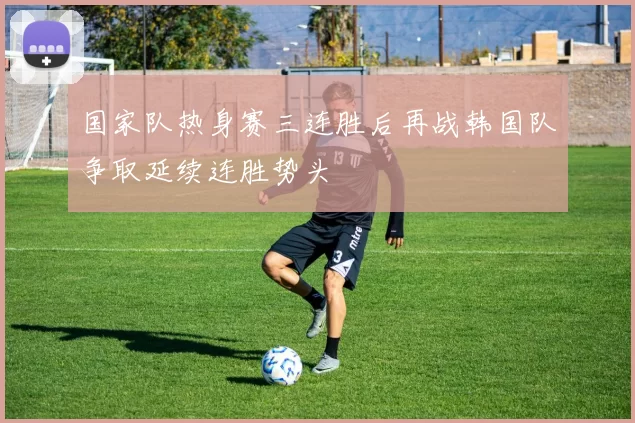 国家队热身赛三连胜后再战韩国队争取延续连胜势头